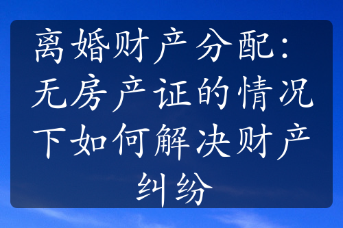 离婚财产分配：无房产证的情况下如何解决财产纠纷