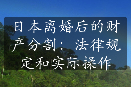 日本离婚后的财产分割：法律规定和实际操作