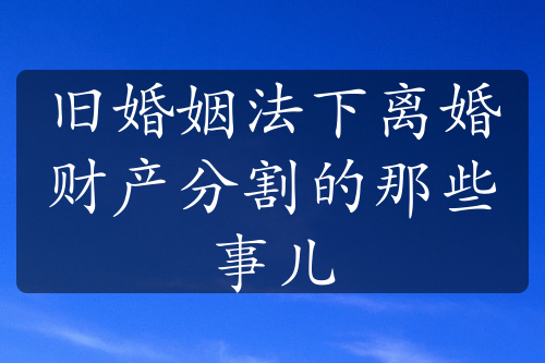 旧婚姻法下离婚财产分割的那些事儿