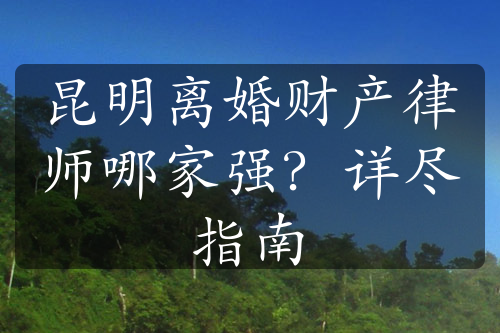 昆明离婚财产律师哪家强？详尽指南