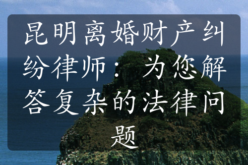 昆明离婚财产纠纷律师：为您解答复杂的法律问题