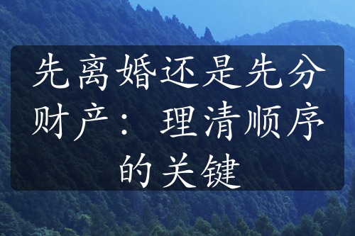 先离婚还是先分财产：理清顺序的关键