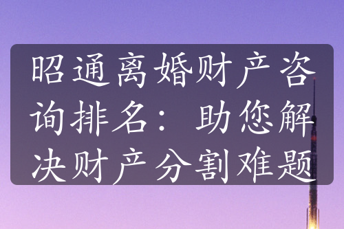 昭通离婚财产咨询排名：助您解决财产分割难题