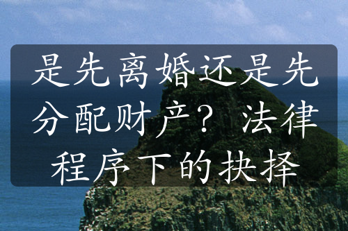 是先离婚还是先分配财产？法律程序下的抉择