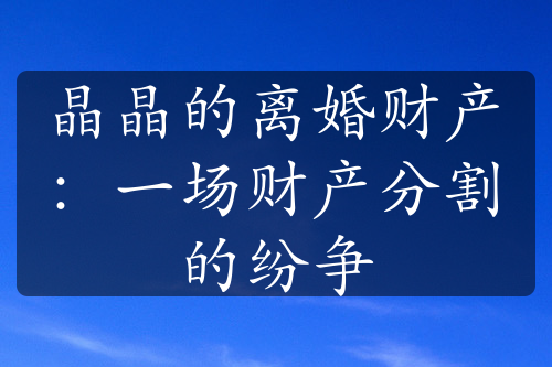 晶晶的离婚财产：一场财产分割的纷争