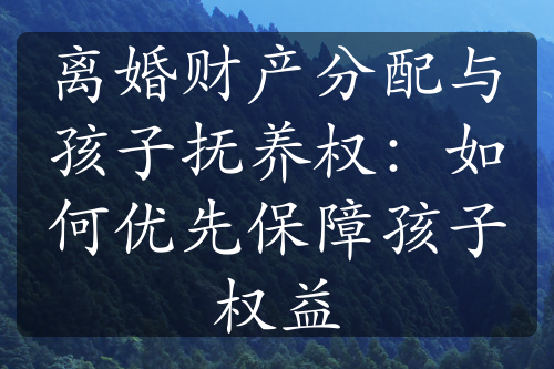 离婚财产分配与孩子抚养权：如何优先保障孩子权益