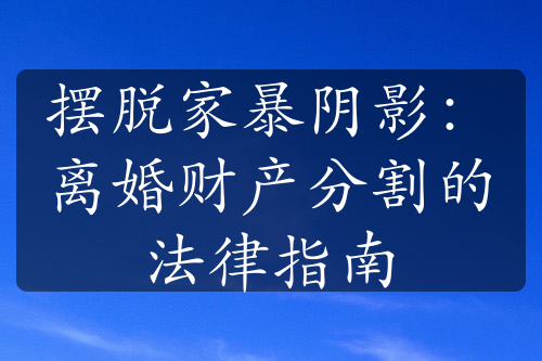 摆脱家暴阴影：离婚财产分割的法律指南