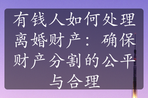 有钱人如何处理离婚财产：确保财产分割的公平与合理