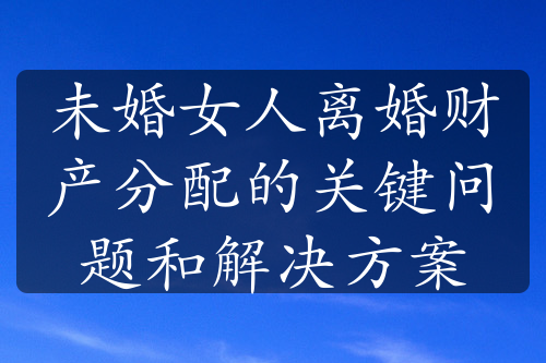 未婚女人离婚财产分配的关键问题和解决方案