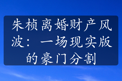 朱桢离婚财产风波：一场现实版的豪门分割