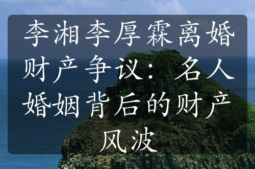 李湘李厚霖离婚财产争议：名人婚姻背后的财产风波