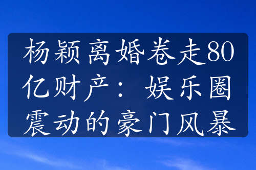 杨颖离婚卷走80亿财产：娱乐圈震动的豪门风暴