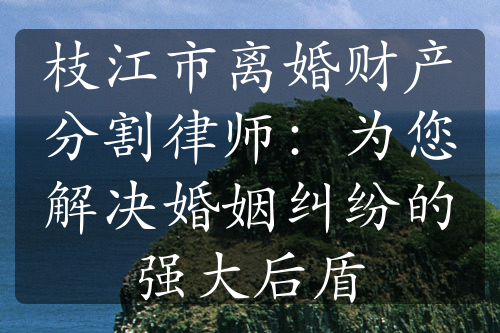 枝江市离婚财产分割律师：为您解决婚姻纠纷的强大后盾