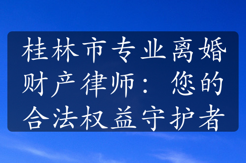 桂林市专业离婚财产律师：您的合法权益守护者