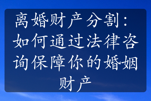 离婚财产分割：如何通过法律咨询保障你的婚姻财产