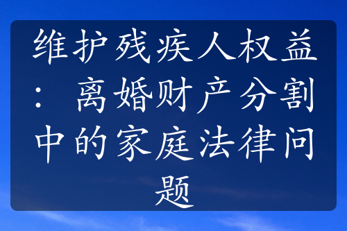 维护残疾人权益：离婚财产分割中的家庭法律问题