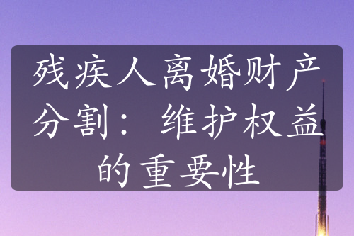 残疾人离婚财产分割：维护权益的重要性