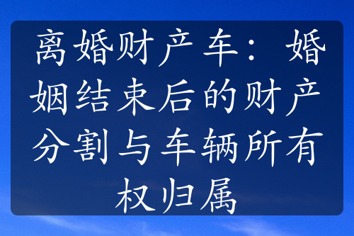 离婚财产车：婚姻结束后的财产分割与车辆所有权归属