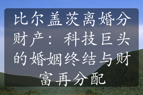 比尔盖茨离婚分财产：科技巨头的婚姻终结与财富再分配