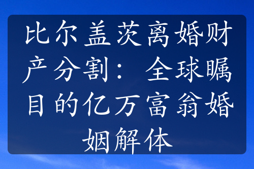 比尔盖茨离婚财产分割：全球瞩目的亿万富翁婚姻解体