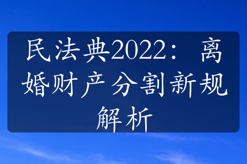 民法典2022：离婚财产分割新规解析