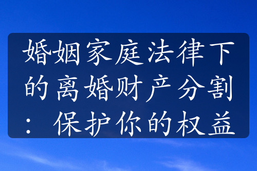 婚姻家庭法律下的离婚财产分割：保护你的权益