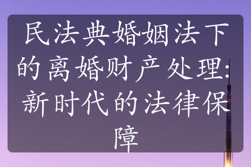 民法典婚姻法下的离婚财产处理: 新时代的法律保障