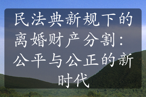 民法典新规下的离婚财产分割：公平与公正的新时代