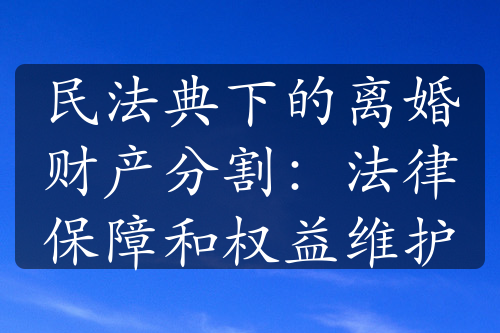 民法典下的离婚财产分割：法律保障和权益维护