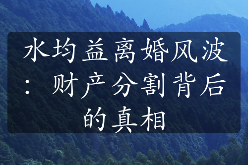 水均益离婚风波：财产分割背后的真相