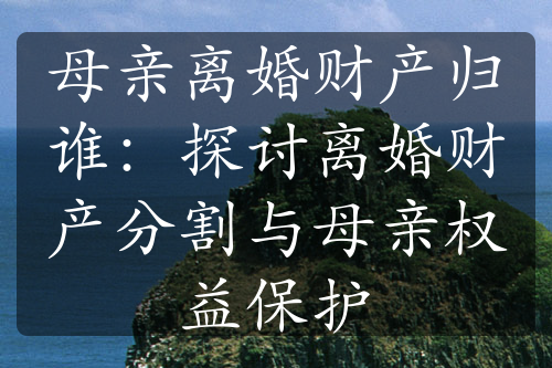 母亲离婚财产归谁：探讨离婚财产分割与母亲权益保护