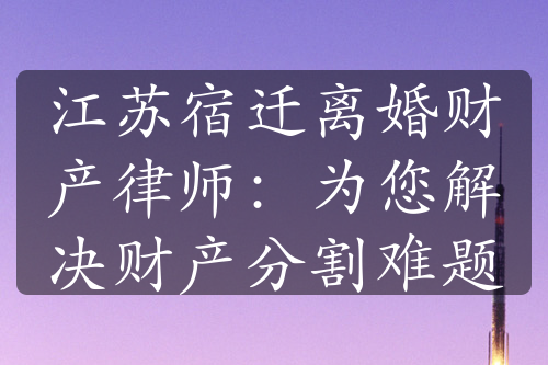 江苏宿迁离婚财产律师：为您解决财产分割难题