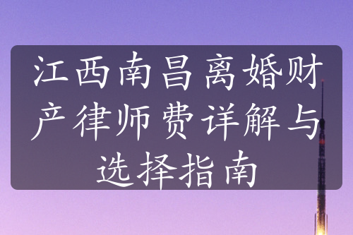 江西南昌离婚财产律师费详解与选择指南