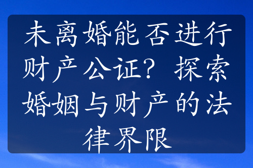 未离婚能否进行财产公证？探索婚姻与财产的法律界限