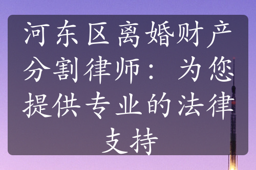 河东区离婚财产分割律师：为您提供专业的法律支持