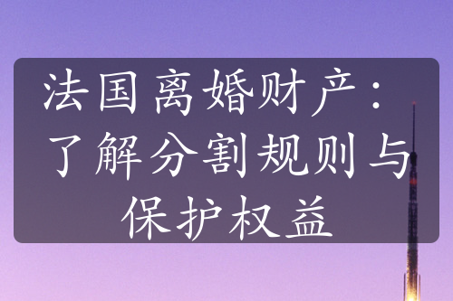 法国离婚财产：了解分割规则与保护权益