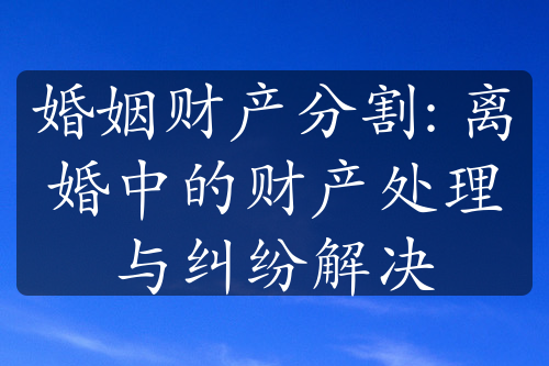 婚姻财产分割: 离婚中的财产处理与纠纷解决