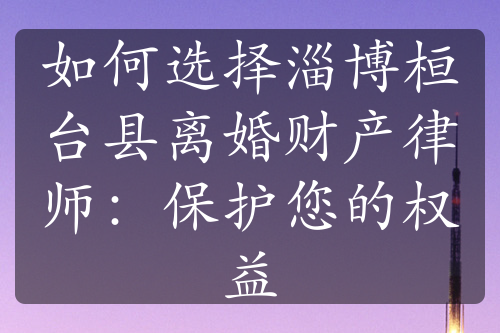 如何选择淄博桓台县离婚财产律师：保护您的权益