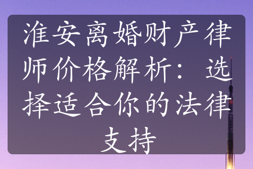 淮安离婚财产律师价格解析：选择适合你的法律支持