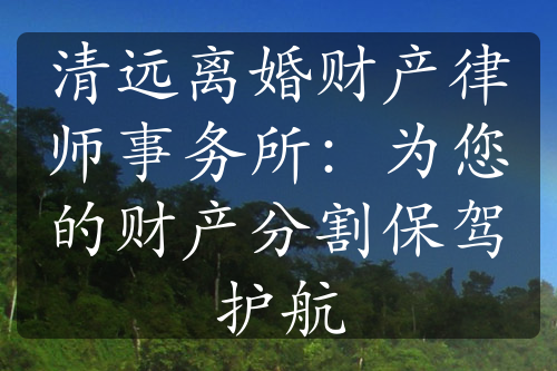 清远离婚财产律师事务所：为您的财产分割保驾护航