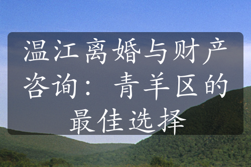 温江离婚与财产咨询：青羊区的最佳选择