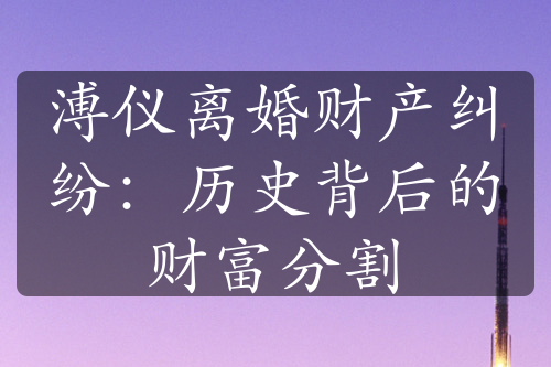 溥仪离婚财产纠纷：历史背后的财富分割