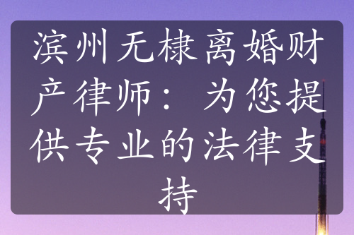 滨州无棣离婚财产律师：为您提供专业的法律支持