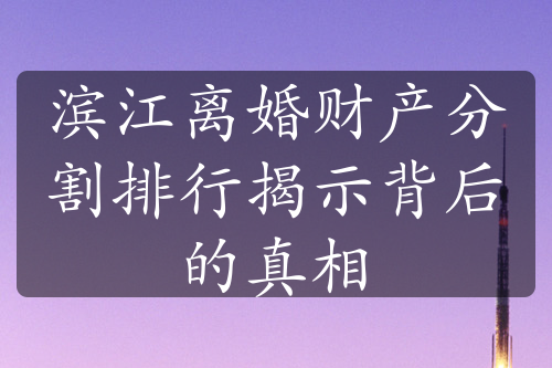 滨江离婚财产分割排行揭示背后的真相