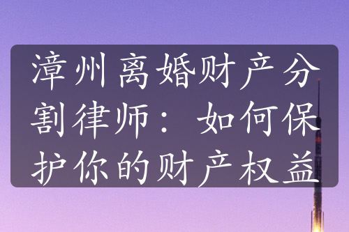 漳州离婚财产分割律师：如何保护你的财产权益