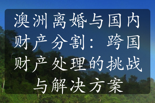 澳洲离婚与国内财产分割：跨国财产处理的挑战与解决方案