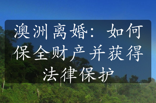 澳洲离婚：如何保全财产并获得法律保护