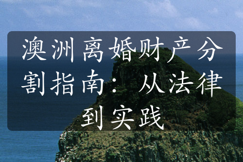 澳洲离婚财产分割指南：从法律到实践