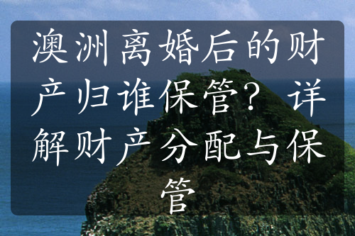 澳洲离婚后的财产归谁保管？详解财产分配与保管