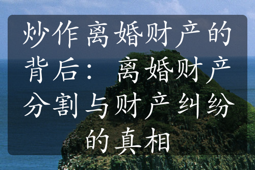 炒作离婚财产的背后：离婚财产分割与财产纠纷的真相